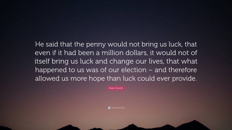 Dean Koontz Quote: “He said that the penny would not bring us luck, that even if it had been a million dollars, it would not of itself bring us luck and change our lives, that what happened to us was of our election – and therefore allowed us more hope than luck could ever provide.”