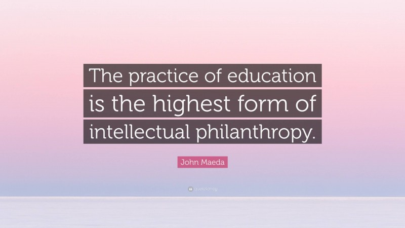 John Maeda Quote: “The practice of education is the highest form of intellectual philanthropy.”