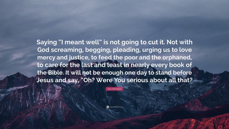 Jen Hatmaker Quote: “Saying “I meant well” is not going to cut it. Not with God screaming, begging, pleading, urging us to love mercy and justice, to feed the poor and the orphaned, to care for the last and least in nearly every book of the Bible. It will not be enough one day to stand before Jesus and say, “Oh? Were You serious about all that?”