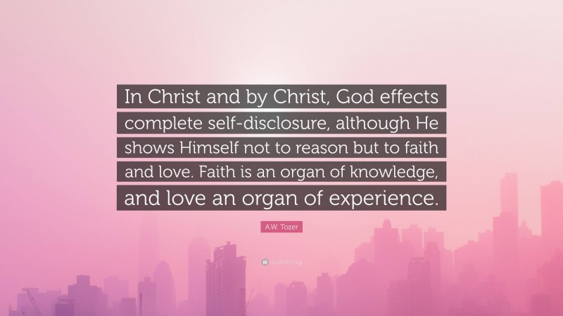 A.W. Tozer Quote: “In Christ and by Christ, God effects complete self-disclosure, although He shows Himself not to reason but to faith and love. Faith is an organ of knowledge, and love an organ of experience.”