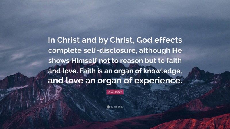 A.W. Tozer Quote: “In Christ and by Christ, God effects complete self-disclosure, although He shows Himself not to reason but to faith and love. Faith is an organ of knowledge, and love an organ of experience.”