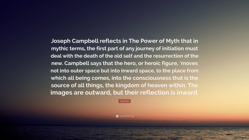 Syd Field Quote: “Joseph Campbell reflects in The Power of Myth that in mythic terms, the first part of any journey of initiation must deal with the death of the old self and the resurrection of the new. Campbell says that the hero, or heroic figure, ’moves not into outer space but into inward space, to the place from which all being comes, into the consciousness that is the source of all things, the kingdom of heaven within. The images are outward, but their reflection is inward.”