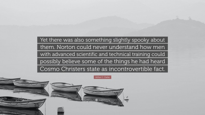 Arthur C. Clarke Quote: “Yet there was also something slightly spooky about them. Norton could never understand how men with advanced scientific and technical training could possibly believe some of the things he had heard Cosmo Christers state as incontrovertible fact.”