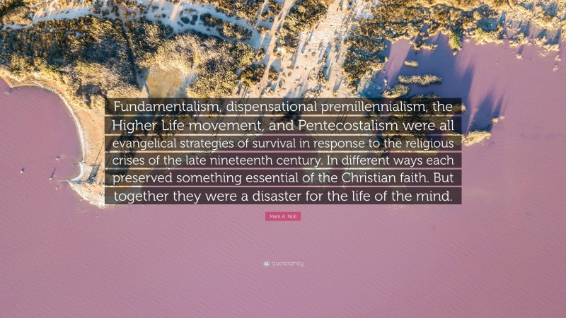 Mark A. Noll Quote: “Fundamentalism, dispensational premillennialism, the Higher Life movement, and Pentecostalism were all evangelical strategies of survival in response to the religious crises of the late nineteenth century. In different ways each preserved something essential of the Christian faith. But together they were a disaster for the life of the mind.”