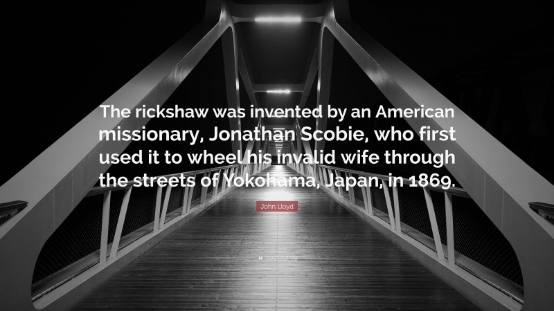 John Lloyd Quote: “The rickshaw was invented by an American missionary, Jonathan Scobie, who first used it to wheel his invalid wife through the streets of Yokohama, Japan, in 1869.”