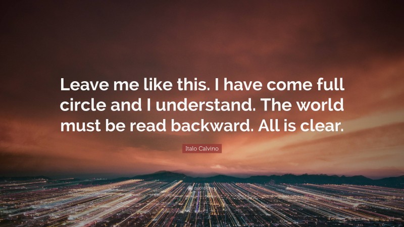 Italo Calvino Quote: “Leave me like this. I have come full circle and I understand. The world must be read backward. All is clear.”