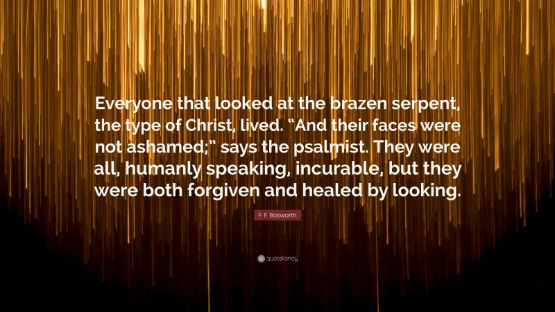 F. F. Bosworth Quote: “Everyone that looked at the brazen serpent, the type of Christ, lived. “And their faces were not ashamed;” says the psalmist. They were all, humanly speaking, incurable, but they were both forgiven and healed by looking.”