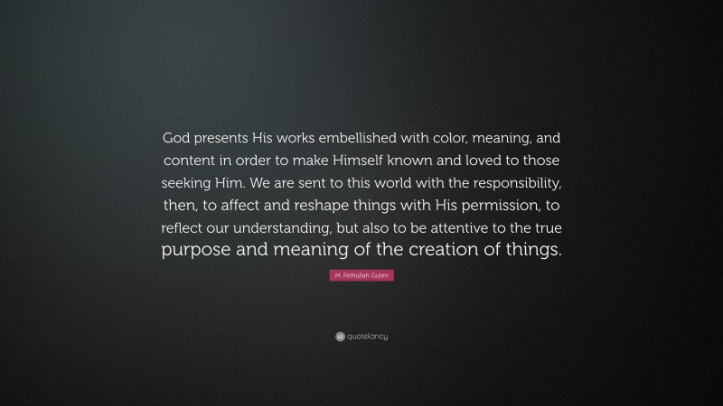 M. Fethullah Gulen Quote: “God presents His works embellished with color, meaning, and content in order to make Himself known and loved to those seeking Him. We are sent to this world with the responsibility, then, to affect and reshape things with His permission, to reflect our understanding, but also to be attentive to the true purpose and meaning of the creation of things.”