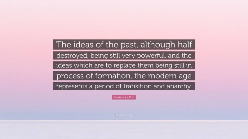 Gustave Le Bon Quote: “The ideas of the past, although half destroyed, being still very powerful, and the ideas which are to replace them being still in process of formation, the modern age represents a period of transition and anarchy.”