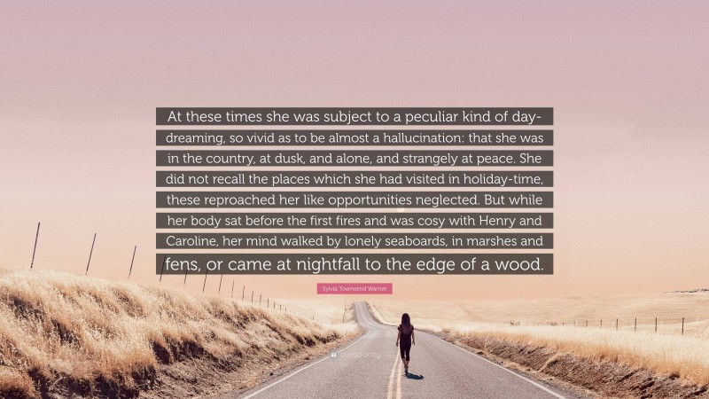 Sylvia Townsend Warner Quote: “At these times she was subject to a peculiar kind of day-dreaming, so vivid as to be almost a hallucination: that she was in the country, at dusk, and alone, and strangely at peace. She did not recall the places which she had visited in holiday-time, these reproached her like opportunities neglected. But while her body sat before the first fires and was cosy with Henry and Caroline, her mind walked by lonely seaboards, in marshes and fens, or came at nightfall to the edge of a wood.”