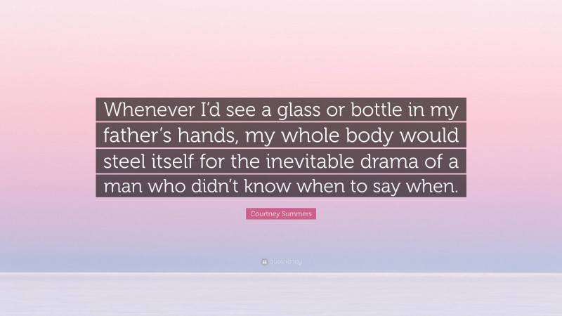 Courtney Summers Quote: “Whenever I’d see a glass or bottle in my father’s hands, my whole body would steel itself for the inevitable drama of a man who didn’t know when to say when.”