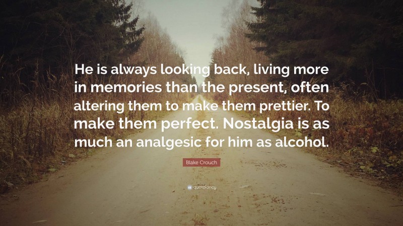 Blake Crouch Quote: “He is always looking back, living more in memories than the present, often altering them to make them prettier. To make them perfect. Nostalgia is as much an analgesic for him as alcohol.”