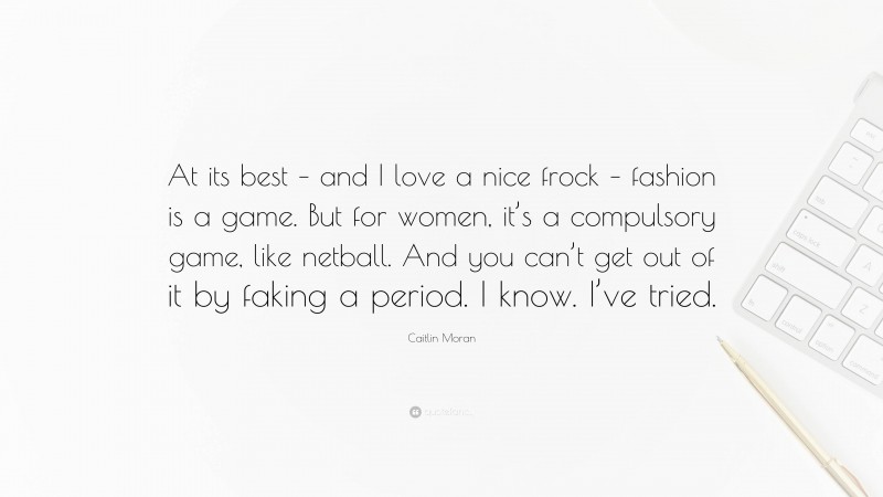 Caitlin Moran Quote: “At its best – and I love a nice frock – fashion is a game. But for women, it’s a compulsory game, like netball. And you can’t get out of it by faking a period. I know. I’ve tried.”