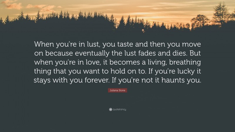 Juliana Stone Quote: “When you’re in lust, you taste and then you move on because eventually the lust fades and dies. But when you’re in love, it becomes a living, breathing thing that you want to hold on to. If you’re lucky it stays with you forever. If you’re not it haunts you.”