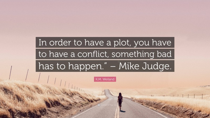 K.M. Weiland Quote: “In order to have a plot, you have to have a conflict, something bad has to happen.” – Mike Judge.”