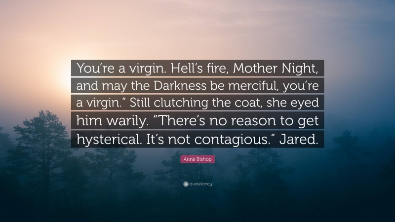 Anne Bishop Quote: “You’re a virgin. Hell’s fire, Mother Night, and may the Darkness be merciful, you’re a virgin.” Still clutching the coat, she eyed him warily. “There’s no reason to get hysterical. It’s not contagious.” Jared.”