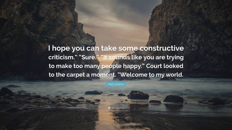 Mark Greaney Quote: “I hope you can take some constructive criticism.” “Sure.” “It sounds like you are trying to make too many people happy.” Court looked to the carpet a moment. “Welcome to my world.”