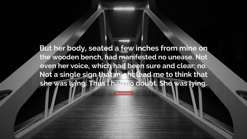 Elena Ferrante Quote: “But her body, seated a few inches from mine on the wooden bench, had manifested no unease. Not even her voice, which had been sure and clear: no. Not a single sign that might lead me to think that she was lying. Thus I had no doubt. She was lying.”