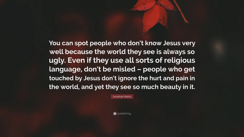 Jonathan Martin Quote: “You can spot people who don’t know Jesus very well because the world they see is always so ugly. Even if they use all sorts of religious language, don’t be misled – people who get touched by Jesus don’t ignore the hurt and pain in the world, and yet they see so much beauty in it.”