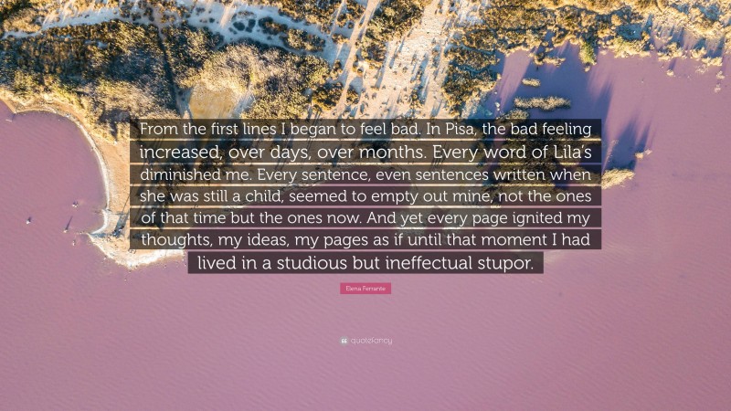 Elena Ferrante Quote: “From the first lines I began to feel bad. In Pisa, the bad feeling increased, over days, over months. Every word of Lila’s diminished me. Every sentence, even sentences written when she was still a child, seemed to empty out mine, not the ones of that time but the ones now. And yet every page ignited my thoughts, my ideas, my pages as if until that moment I had lived in a studious but ineffectual stupor.”