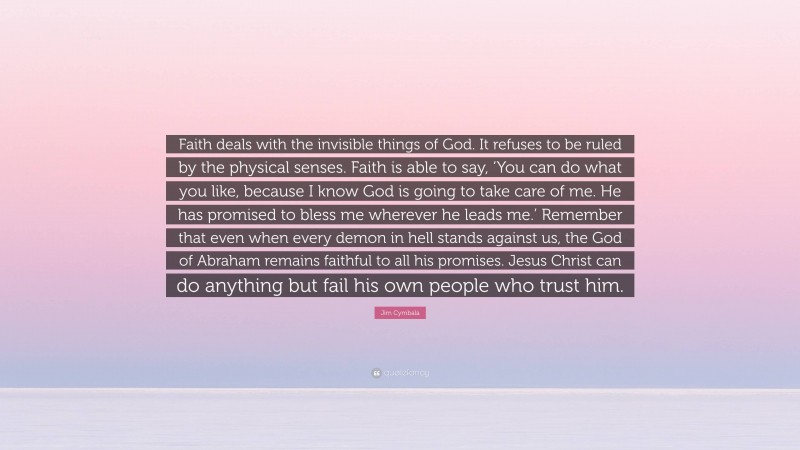 Jim Cymbala Quote: “Faith deals with the invisible things of God. It refuses to be ruled by the physical senses. Faith is able to say, ‘You can do what you like, because I know God is going to take care of me. He has promised to bless me wherever he leads me.’ Remember that even when every demon in hell stands against us, the God of Abraham remains faithful to all his promises. Jesus Christ can do anything but fail his own people who trust him.”