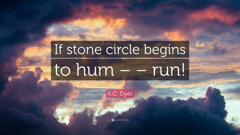 K.C. Dyer Quote: “If stone circle begins to hum – – run!”