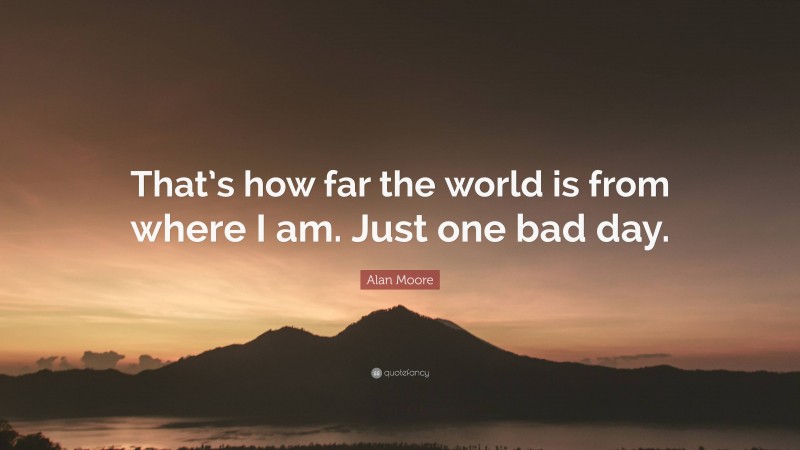 Alan Moore Quote: “That’s how far the world is from where I am. Just one bad day.”