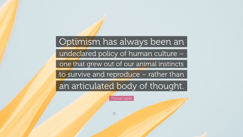 Thomas Ligotti Quote: “Optimism has always been an undeclared policy of human culture – one that grew out of our animal instincts to survive and reproduce – rather than an articulated body of thought.”