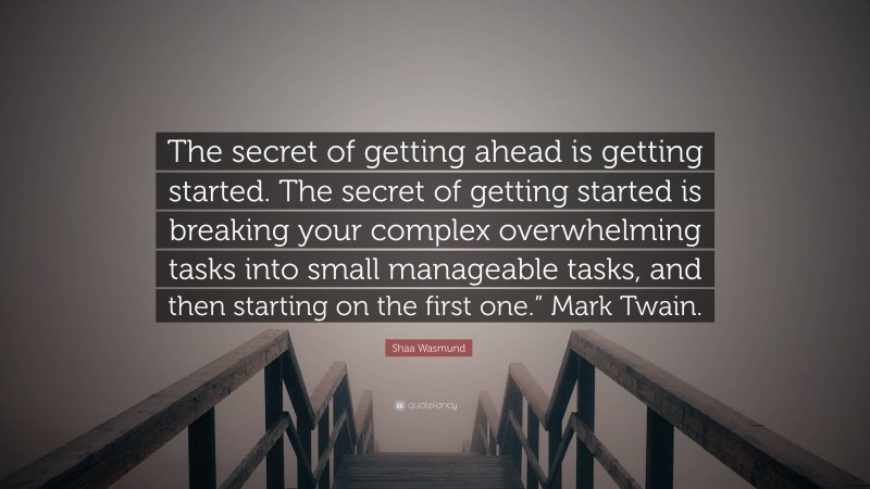 Shaa Wasmund Quote: “The secret of getting ahead is getting started. The secret of getting started is breaking your complex overwhelming tasks into small manageable tasks, and then starting on the first one.” Mark Twain.”