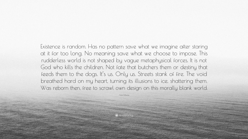 Alan Moore Quote: “Existence is random. Has no pattern save what we imagine after staring at it for too long. No meaning save what we choose to impose. This rudderless world is not shaped by vague metaphysical forces. It is not God who kills the children. Not fate that butchers them or destiny that feeds them to the dogs. It’s us. Only us. Streets stank of fire. The void breathed hard on my heart, turning its illusions to ice, shattering them. Was reborn then, free to scrawl own design on this morally blank world.”