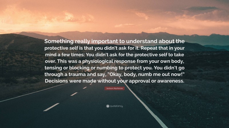 Jackson MacKenzie Quote: “Something really important to understand about the protective self is that you didn’t ask for it. Repeat that in your mind a few times: You didn’t ask for the protective self to take over. This was a physiological response from your own body, tensing or blocking or numbing to protect you. You didn’t go through a trauma and say, “Okay, body, numb me out now!” Decisions were made without your approval or awareness.”