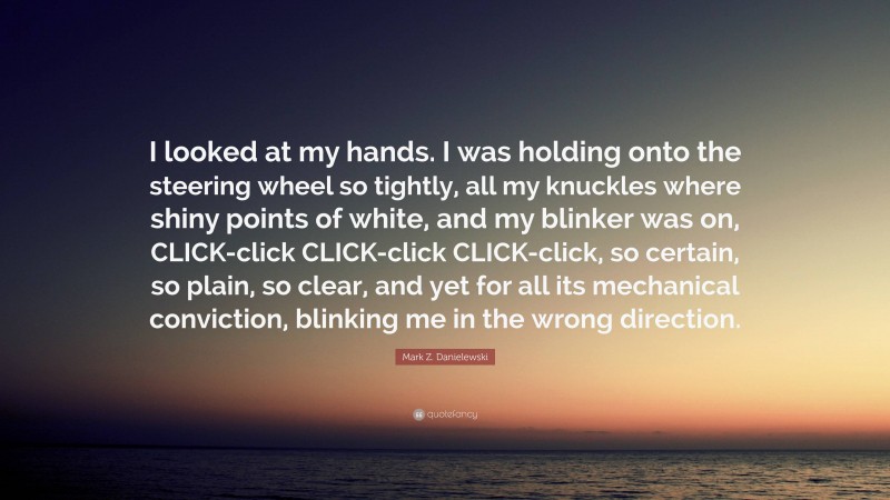 Mark Z. Danielewski Quote: “I looked at my hands. I was holding onto the steering wheel so tightly, all my knuckles where shiny points of white, and my blinker was on, CLICK-click CLICK-click CLICK-click, so certain, so plain, so clear, and yet for all its mechanical conviction, blinking me in the wrong direction.”