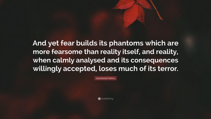 Jawaharlal Nehru Quote: “And yet fear builds its phantoms which are more fearsome than reality itself, and reality, when calmly analysed and its consequences willingly accepted, loses much of its terror.”