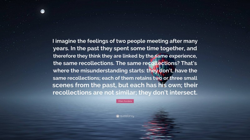 Milan Kundera Quote: “I imagine the feelings of two people meeting after many years. In the past they spent some time together, and therefore they think they are linked by the same experience, the same recollections. The same recollections? That’s where the misunderstanding starts: they don’t, have the same recollections; each of them retains two or three small scenes from the past, but each has his own; their recollections are not similar; they don’t intersect.”