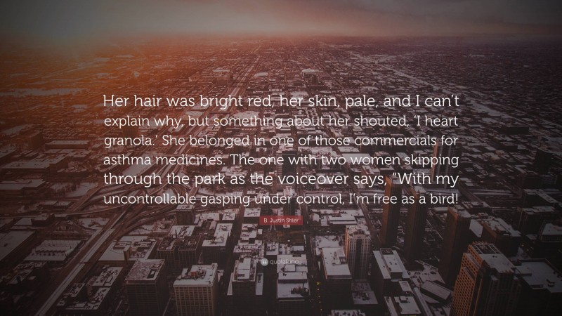 B. Justin Shier Quote: “Her hair was bright red, her skin, pale, and I can’t explain why, but something about her shouted, ‘I heart granola.’ She belonged in one of those commercials for asthma medicines. The one with two women skipping through the park as the voiceover says, “With my uncontrollable gasping under control, I’m free as a bird!”