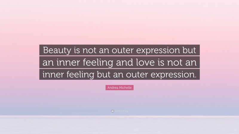 Andrea Michelle Quote: “Beauty is not an outer expression but an inner feeling and love is not an inner feeling but an outer expression.”