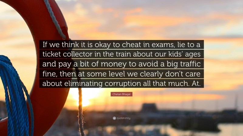 Chetan Bhagat Quote: “If we think it is okay to cheat in exams, lie to a ticket collector in the train about our kids’ ages and pay a bit of money to avoid a big traffic fine, then at some level we clearly don’t care about eliminating corruption all that much. At.”