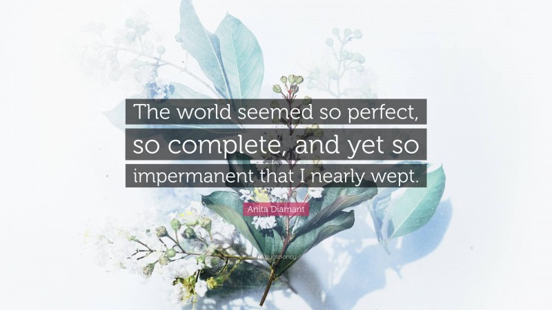 Anita Diamant Quote: “The world seemed so perfect, so complete, and yet so impermanent that I nearly wept.”