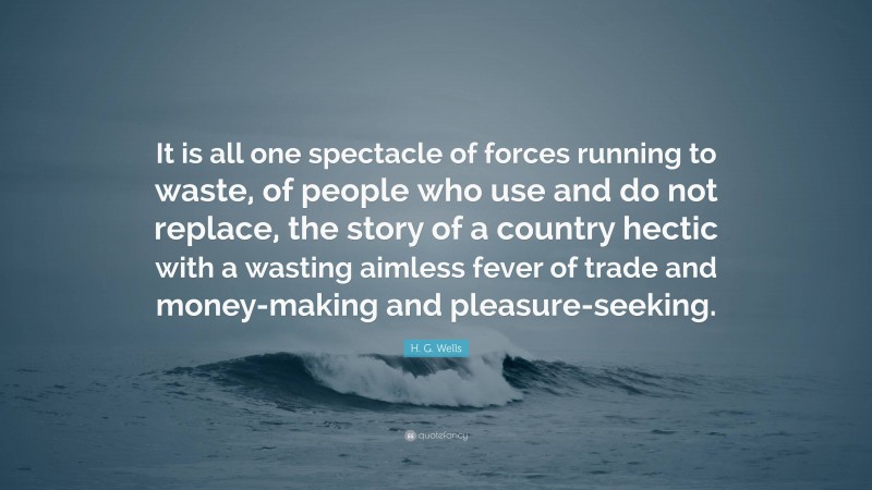 H. G. Wells Quote: “It is all one spectacle of forces running to waste, of people who use and do not replace, the story of a country hectic with a wasting aimless fever of trade and money-making and pleasure-seeking.”