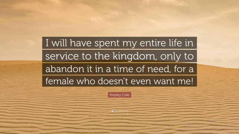 Kresley Cole Quote: “I will have spent my entire life in service to the kingdom, only to abandon it in a time of need, for a female who doesn’t even want me!”