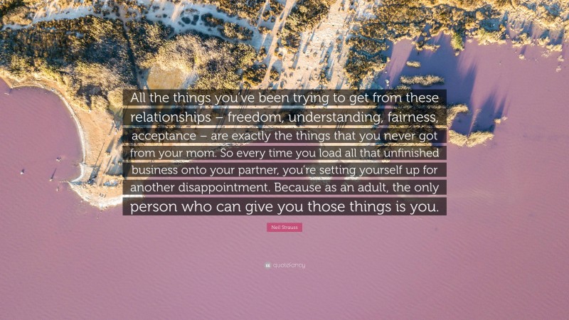 Neil Strauss Quote: “All the things you’ve been trying to get from these relationships – freedom, understanding, fairness, acceptance – are exactly the things that you never got from your mom. So every time you load all that unfinished business onto your partner, you’re setting yourself up for another disappointment. Because as an adult, the only person who can give you those things is you.”