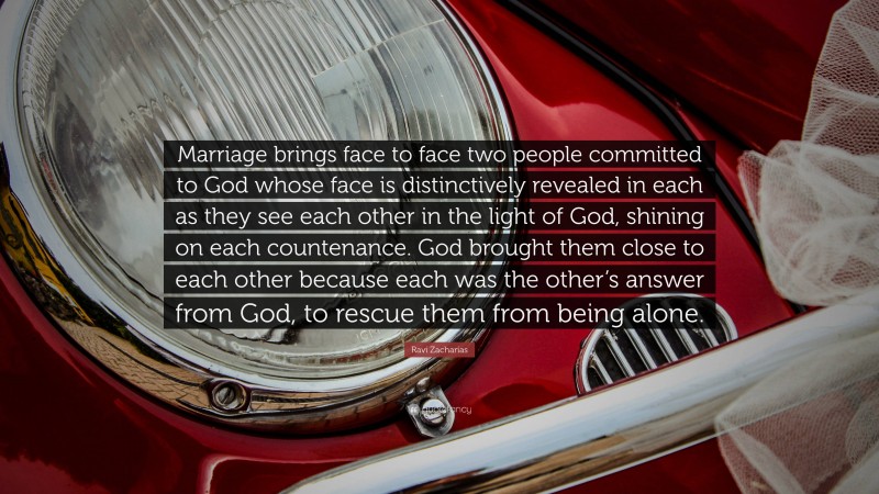 Ravi Zacharias Quote: “Marriage brings face to face two people committed to God whose face is distinctively revealed in each as they see each other in the light of God, shining on each countenance. God brought them close to each other because each was the other’s answer from God, to rescue them from being alone.”