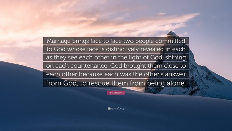 Ravi Zacharias Quote: “Marriage brings face to face two people committed to God whose face is distinctively revealed in each as they see each other in the light of God, shining on each countenance. God brought them close to each other because each was the other’s answer from God, to rescue them from being alone.”