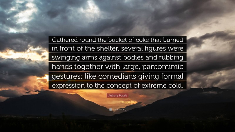 Anthony Powell Quote: “Gathered round the bucket of coke that burned in front of the shelter, several figures were swinging arms against bodies and rubbing hands together with large, pantomimic gestures: like comedians giving formal expression to the concept of extreme cold.”