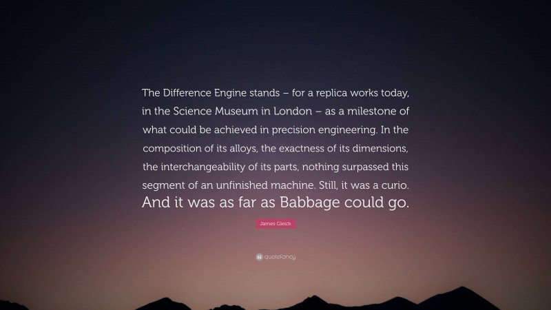 James Gleick Quote: “The Difference Engine stands – for a replica works today, in the Science Museum in London – as a milestone of what could be achieved in precision engineering. In the composition of its alloys, the exactness of its dimensions, the interchangeability of its parts, nothing surpassed this segment of an unfinished machine. Still, it was a curio. And it was as far as Babbage could go.”