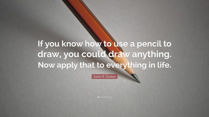 Justin R. Durban Quote: “If you know how to use a pencil to draw, you could draw anything. Now apply that to everything in life.”