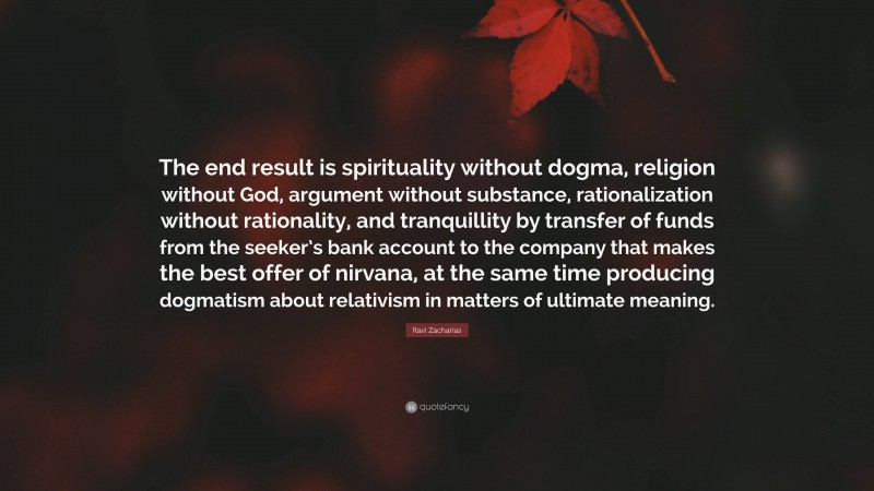 Ravi Zacharias Quote: “The end result is spirituality without dogma, religion without God, argument without substance, rationalization without rationality, and tranquillity by transfer of funds from the seeker’s bank account to the company that makes the best offer of nirvana, at the same time producing dogmatism about relativism in matters of ultimate meaning.”