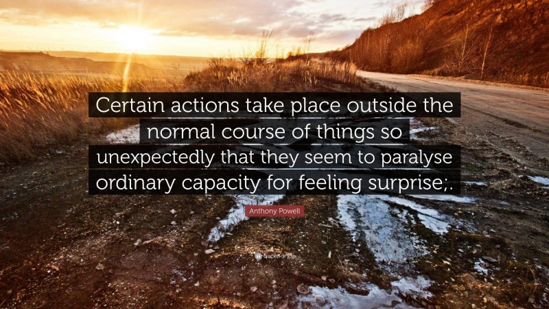 Anthony Powell Quote: “Certain actions take place outside the normal course of things so unexpectedly that they seem to paralyse ordinary capacity for feeling surprise;.”