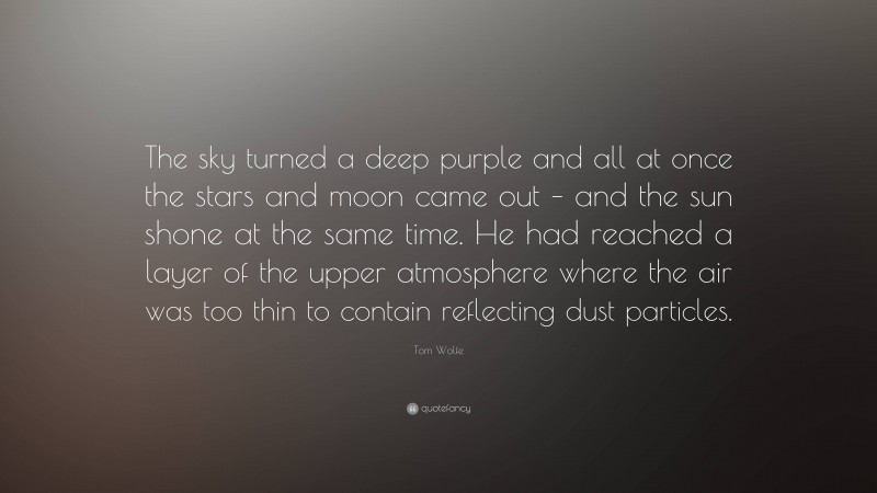 Tom Wolfe Quote: “The sky turned a deep purple and all at once the stars and moon came out – and the sun shone at the same time. He had reached a layer of the upper atmosphere where the air was too thin to contain reflecting dust particles.”