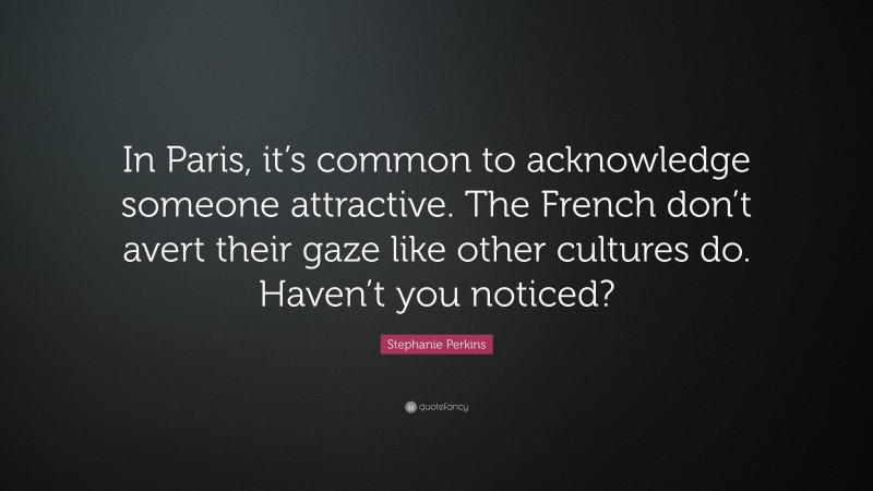 Stephanie Perkins Quote: “In Paris, it’s common to acknowledge someone attractive. The French don’t avert their gaze like other cultures do. Haven’t you noticed?”